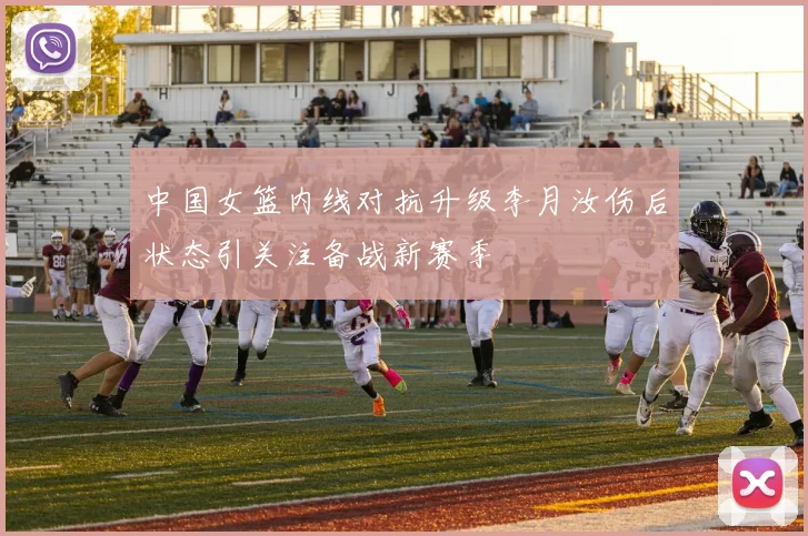 中国女篮内线对抗升级李月汝伤后状态引关注备战新赛季