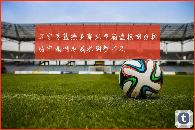辽宁男篮热身赛末节崩盘杨鸣分析防守漏洞与战术调整不足
