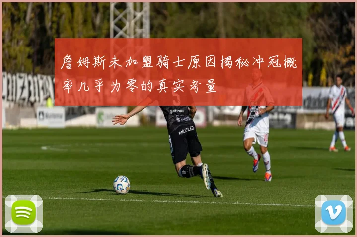 詹姆斯未加盟骑士原因揭秘冲冠概率几乎为零的真实考量