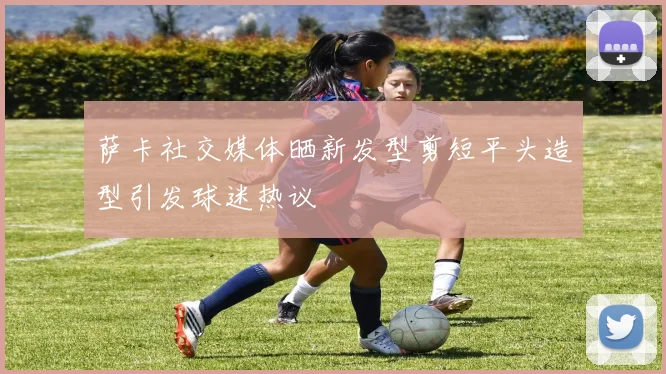 萨卡社交媒体晒新发型剪短平头造型引发球迷热议