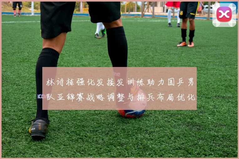 林诗栋强化发接发训练助力国乒男队亚锦赛战略调整与排兵布局优化